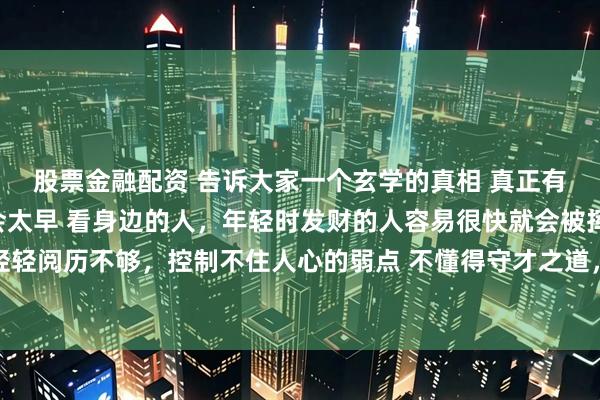 股票金融配资 告诉大家一个玄学的真相 真正有财运的人，发财都不会太早 看身边的人，年轻时发财的人容易很快就会被挥霍一空 因为年纪轻轻阅历不够，控制不住人心的弱点 不懂得守才之道，所以财富很容易流走 根据我看盘面二十六年