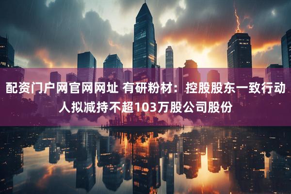 配资门户网官网网址 有研粉材：控股股东一致行动人拟减持不超103万股公司股份