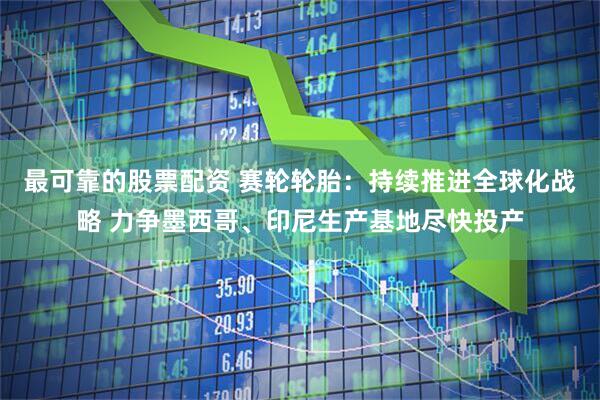 最可靠的股票配资 赛轮轮胎：持续推进全球化战略 力争墨西哥、印尼生产基地尽快投产