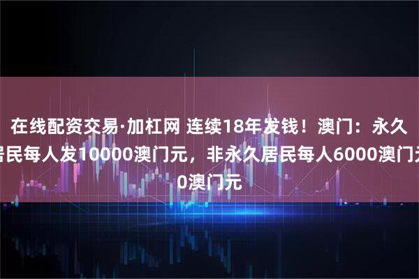 在线配资交易·加杠网 连续18年发钱！澳门：永久居民每人发10000澳门元，非永久居民每人6000澳门元