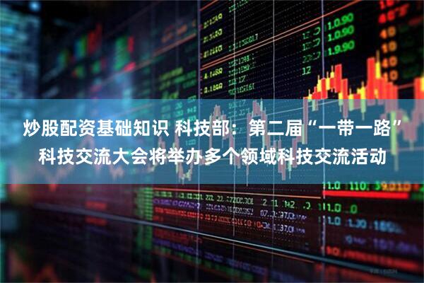 炒股配资基础知识 科技部：第二届“一带一路”科技交流大会将举办多个领域科技交流活动