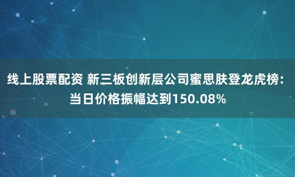 线上股票配资 新三板创新层公司蜜思肤登龙虎榜: 当日价格振幅达到150.08%