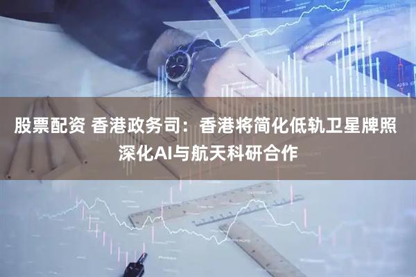 股票配资 香港政务司：香港将简化低轨卫星牌照 深化AI与航天科研合作