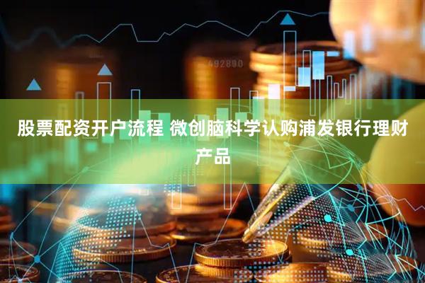 股票配资开户流程 微创脑科学认购浦发银行理财产品
