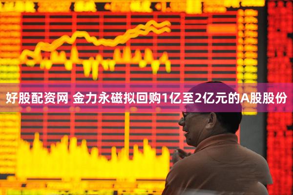 好股配资网 金力永磁拟回购1亿至2亿元的A股股份