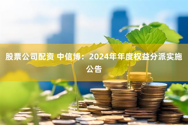 股票公司配资 中信博：2024年年度权益分派实施公告