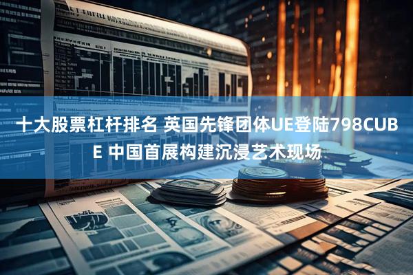 十大股票杠杆排名 英国先锋团体UE登陆798CUBE 中国首展构建沉浸艺术现场