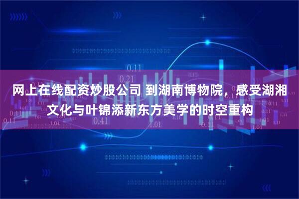 网上在线配资炒股公司 到湖南博物院，感受湖湘文化与叶锦添新东方美学的时空重构