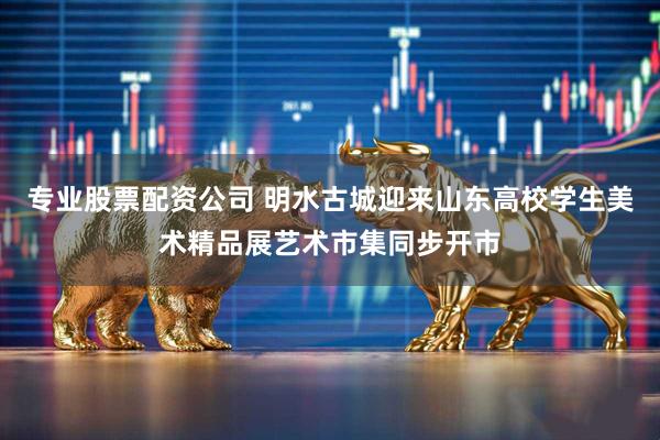 专业股票配资公司 明水古城迎来山东高校学生美术精品展艺术市集同步开市