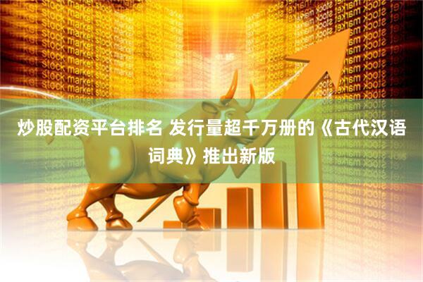 炒股配资平台排名 发行量超千万册的《古代汉语词典》推出新版