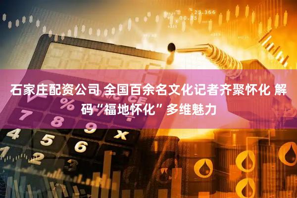石家庄配资公司 全国百余名文化记者齐聚怀化 解码“福地怀化”多维魅力