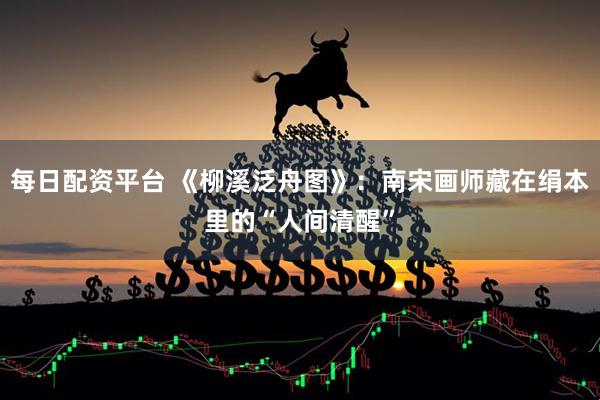 每日配资平台 《柳溪泛舟图》：南宋画师藏在绢本里的“人间清醒”