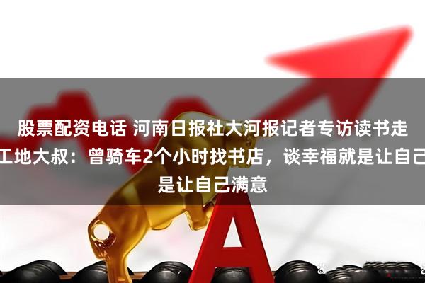 股票配资电话 河南日报社大河报记者专访读书走红的工地大叔：曾骑车2个小时找书店，谈幸福就是让自己满意