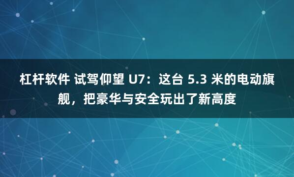杠杆软件 试驾仰望 U7：这台 5.3 米的电动旗舰，把豪华与安全玩出了新高度