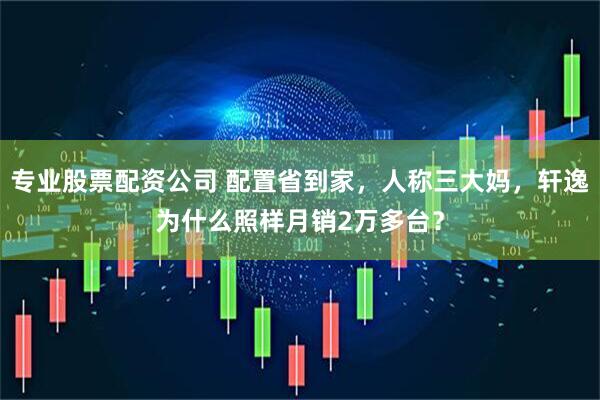 专业股票配资公司 配置省到家，人称三大妈，轩逸为什么照样月销2万多台？