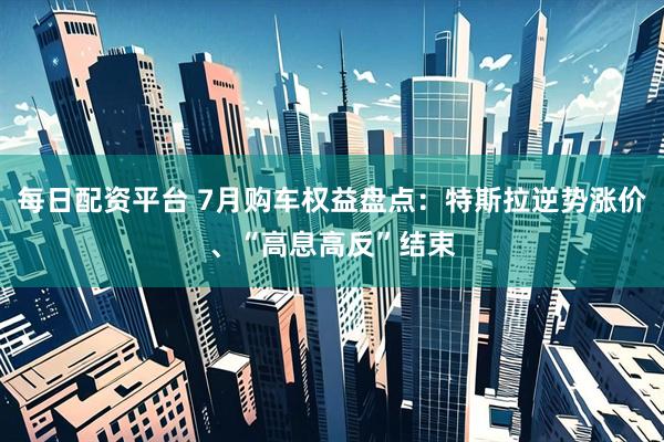每日配资平台 7月购车权益盘点：特斯拉逆势涨价、“高息高反”结束