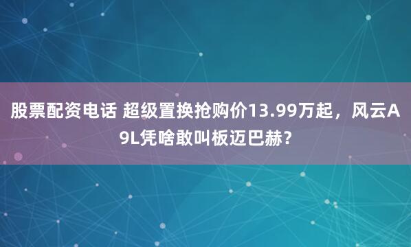 股票配资电话 超级置换抢购价13.99万起，风云A9L凭啥敢叫板迈巴赫？