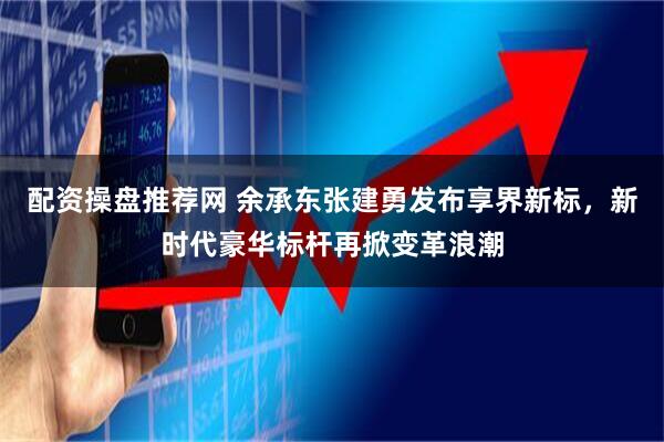 配资操盘推荐网 余承东张建勇发布享界新标，新时代豪华标杆再掀变革浪潮