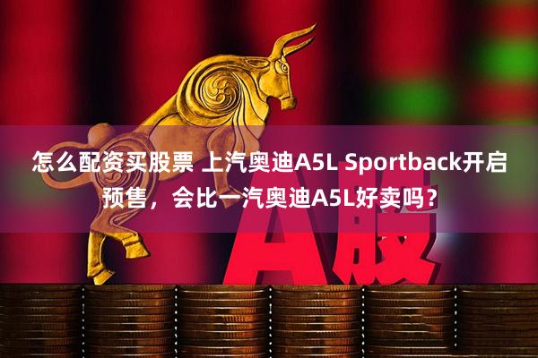 怎么配资买股票 上汽奥迪A5L Sportback开启预售，会比一汽奥迪A5L好卖吗？