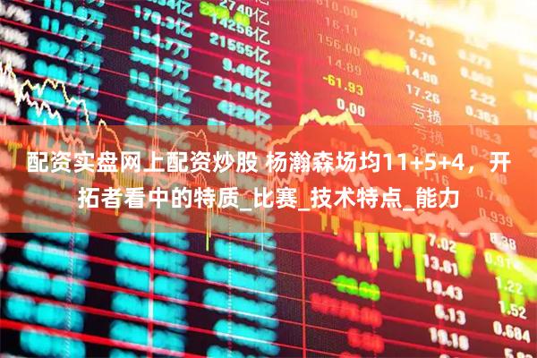 配资实盘网上配资炒股 杨瀚森场均11+5+4，开拓者看中的特质_比赛_技术特点_能力