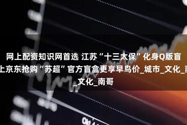 网上配资知识网首选 江苏“十三太保”化身Q版盲盒 上京东抢购“苏超”官方盲盒更享早鸟价_城市_文化_南哥