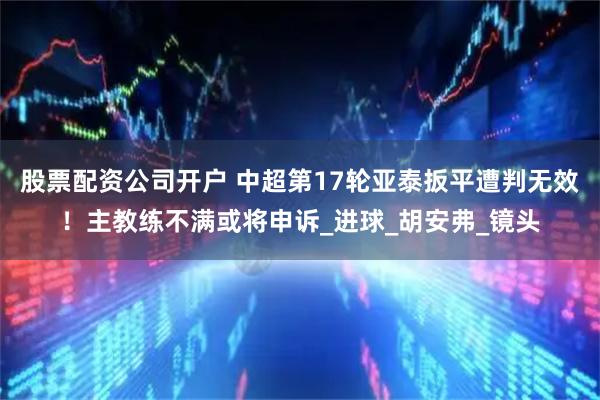 股票配资公司开户 中超第17轮亚泰扳平遭判无效！主教练不满或将申诉_进球_胡安弗_镜头