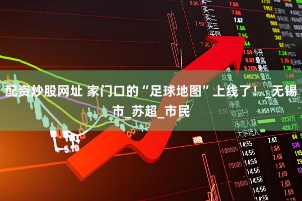 配资炒股网址 家门口的“足球地图”上线了！_无锡市_苏超_市民