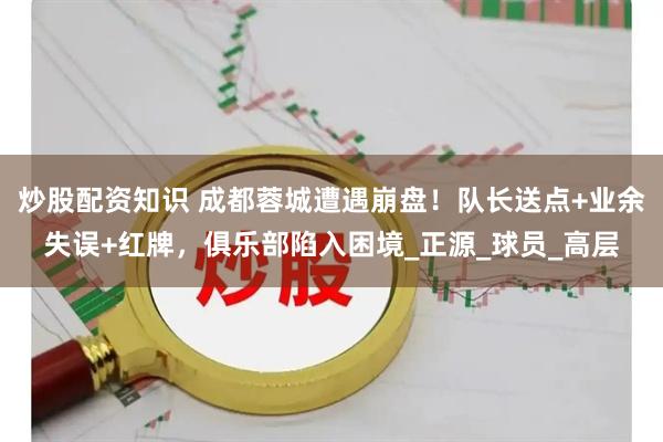 炒股配资知识 成都蓉城遭遇崩盘！队长送点+业余失误+红牌，俱乐部陷入困境_正源_球员_高层