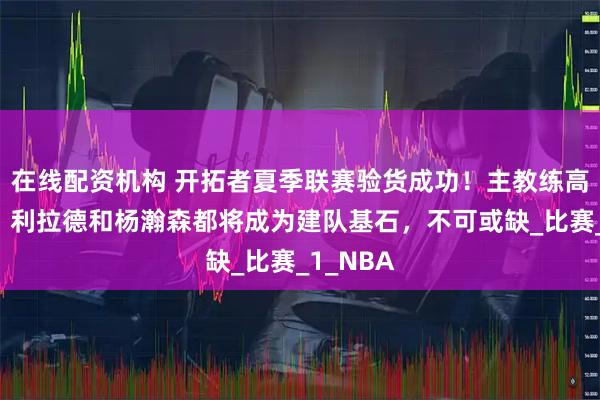 在线配资机构 开拓者夏季联赛验货成功！主教练高调官宣：利拉德和杨瀚森都将成为建队基石，不可或缺_比赛_1_NBA
