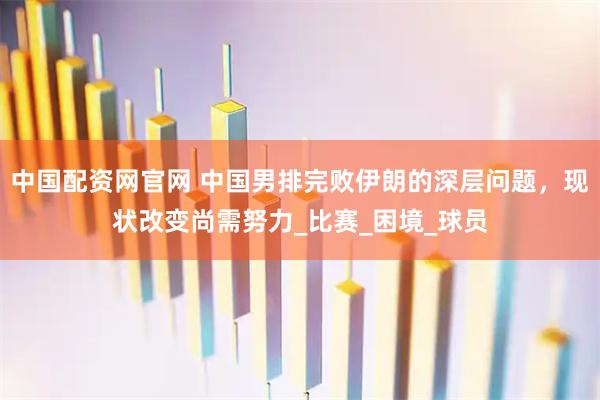 中国配资网官网 中国男排完败伊朗的深层问题，现状改变尚需努力_比赛_困境_球员