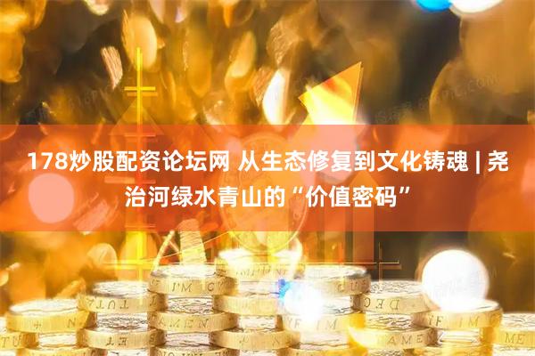 178炒股配资论坛网 从生态修复到文化铸魂 | 尧治河绿水青山的“价值密码”