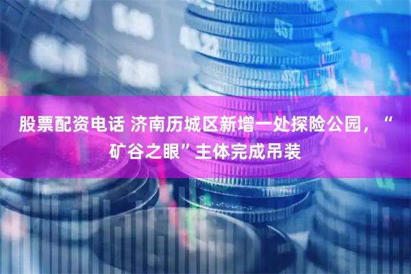 股票配资电话 济南历城区新增一处探险公园，“矿谷之眼”主体完成吊装