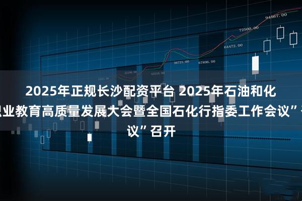 2025年正规长沙配资平台 2025年石油和化工职业教育高质量发展大会暨全国石化行指委工作会议”召开