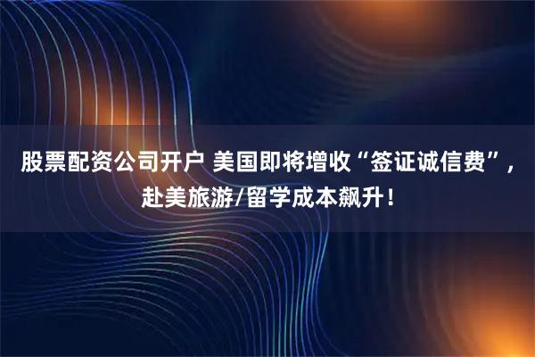股票配资公司开户 美国即将增收“签证诚信费”，赴美旅游/留学成本飙升！