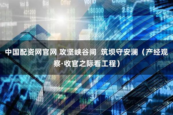 中国配资网官网 攻坚峡谷间 筑坝守安澜(产经观察·收官之际看工程)