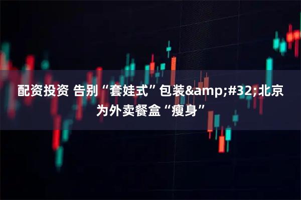 配资投资 告别“套娃式”包装 北京为外卖餐盒“瘦身”
